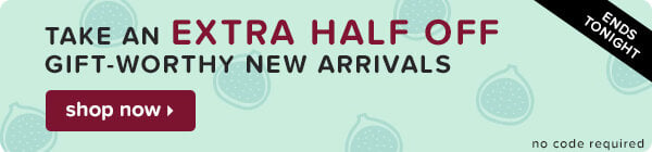 Ends tonight: take an extra half off gift-worthy new arrivals.